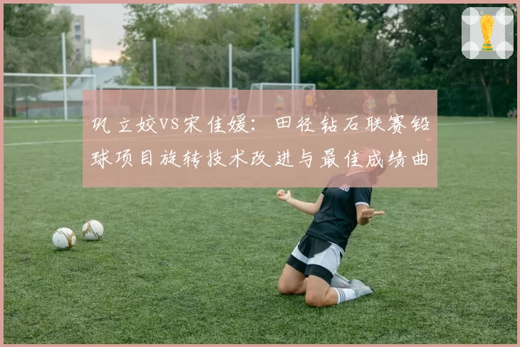 巩立姣vs宋佳媛:田径钻石联赛铅球项目旋转技术改进与最佳成绩曲线