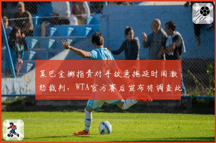 莱巴金娜指责对手故意拖延时间激怒裁判，WTA官方赛后宣布将调查此事