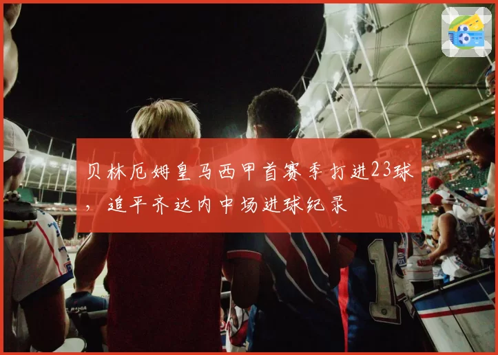 贝林厄姆皇马西甲首赛季打进23球，追平齐达内中场进球纪录