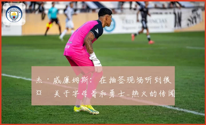 杰·威廉姆斯:在抽签现场听到很多关于字母哥和勇士_热火的传闻