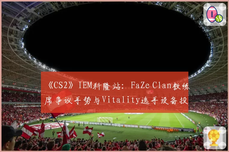 《CS2》IEM科隆站：FaZe Clan教练席争议手势与Vitality选手设备投诉处理对比