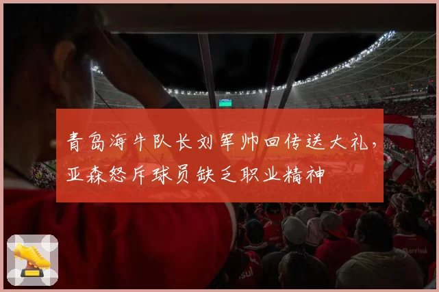 青岛海牛队长刘军帅回传送大礼，亚森怒斥球员缺乏职业精神