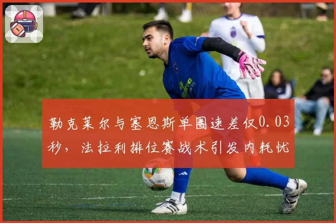 勒克莱尔与塞恩斯单圈速差仅0.03秒，法拉利排位赛战术引发内耗忧虑