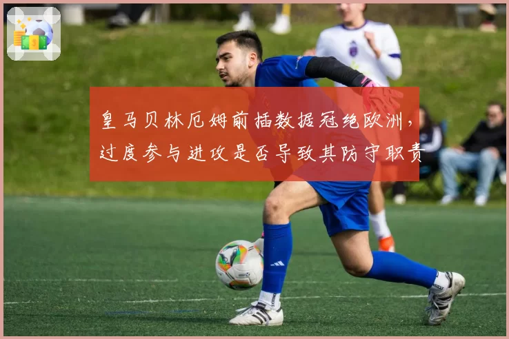 皇马贝林厄姆前插数据冠绝欧洲,过度参与进攻是否导致其防守职责缺失?