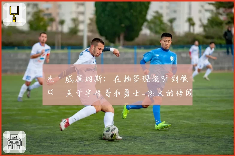 杰·威廉姆斯:在抽签现场听到很多关于字母哥和勇士_热火的传闻