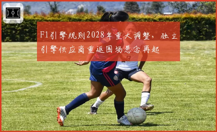 F1引擎规则2028年重大调整，独立引擎供应商重返围场悬念再起