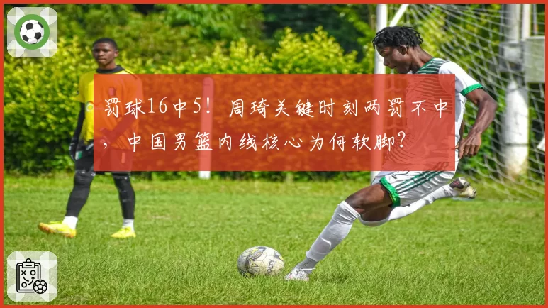 罚球16中5!周琦关键时刻两罚不中,中国男篮内线核心为何软脚?