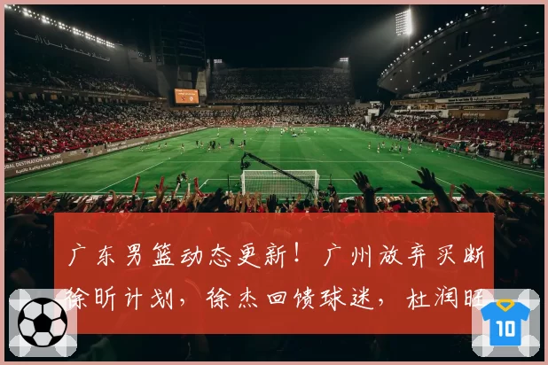 广东男篮动态更新！广州放弃买断徐昕计划，徐杰回馈球迷，杜润旺手术治疗，小将刻苦训练