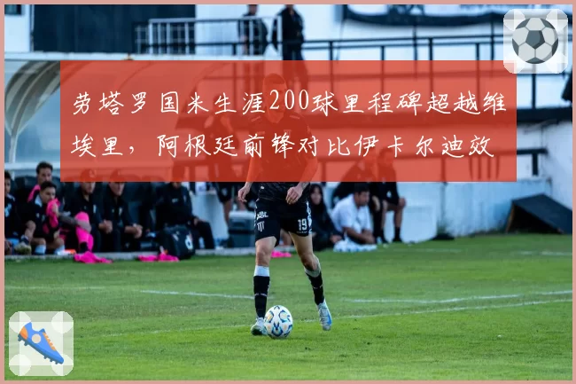 劳塔罗国米生涯200球里程碑超越维埃里，阿根廷前锋对比伊卡尔迪效率完胜