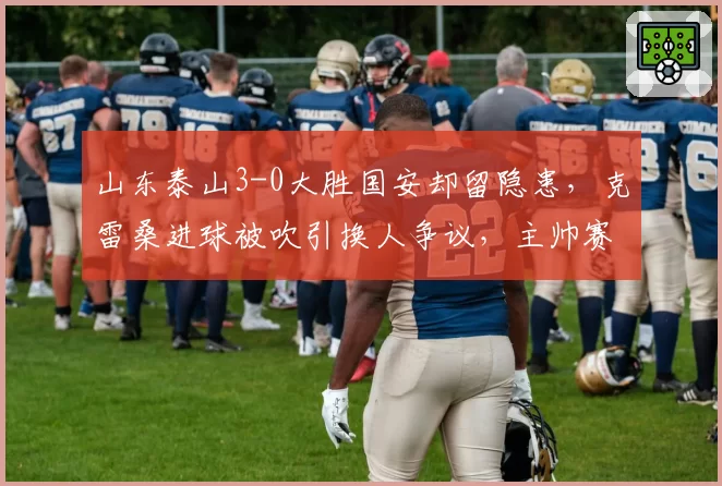 山东泰山3-0大胜国安却留隐患，克雷桑进球被吹引换人争议，主帅赛后怒摔水瓶