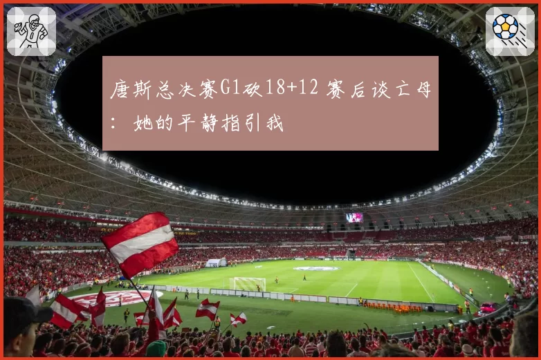 唐斯总决赛G1砍18+12 赛后谈亡母:她的平静指引我