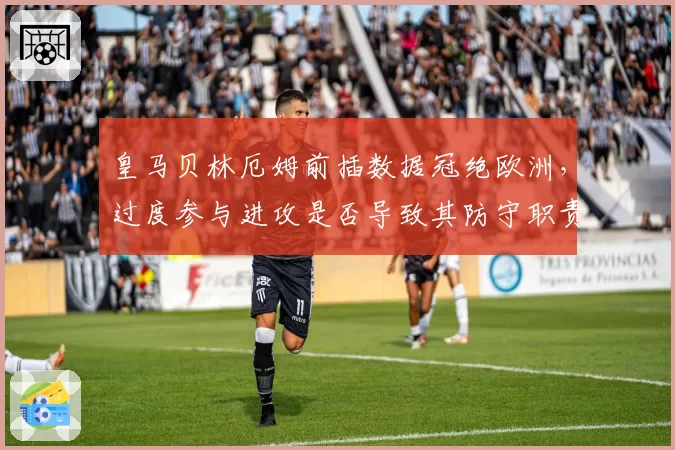 皇马贝林厄姆前插数据冠绝欧洲,过度参与进攻是否导致其防守职责缺失?