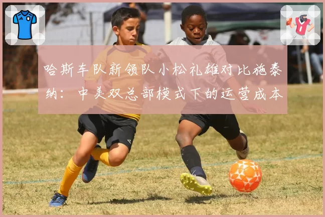 哈斯车队新领队小松礼雄对比施泰纳:中美双总部模式下的运营成本控制策略差异