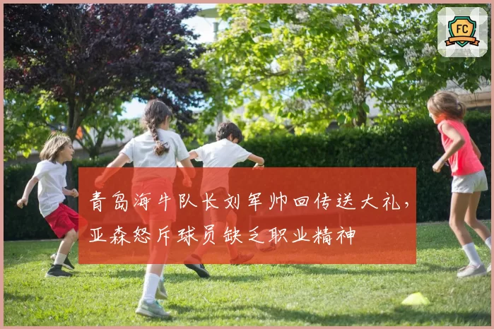 青岛海牛队长刘军帅回传送大礼，亚森怒斥球员缺乏职业精神