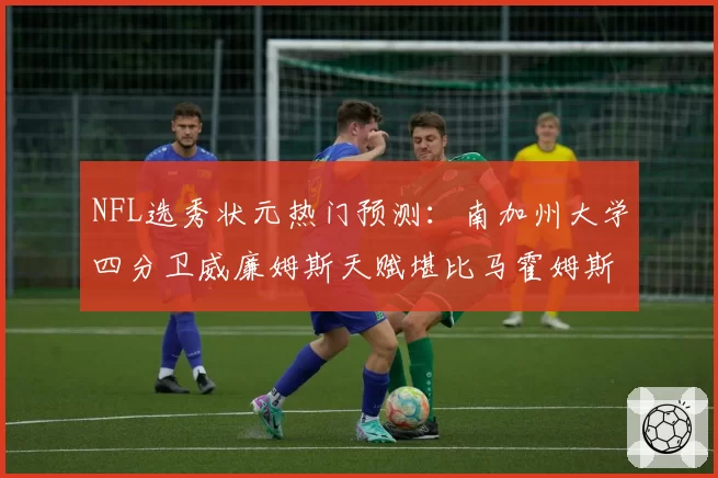 NFL选秀状元热门预测:南加州大学四分卫威廉姆斯天赋堪比马霍姆斯