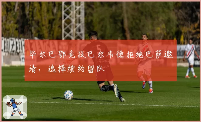 毕尔巴鄂竞技巴尔韦德拒绝巴萨邀请,选择续约留队