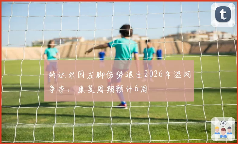 纳达尔因左脚伤势退出2026年温网争夺，康复周期预计6周