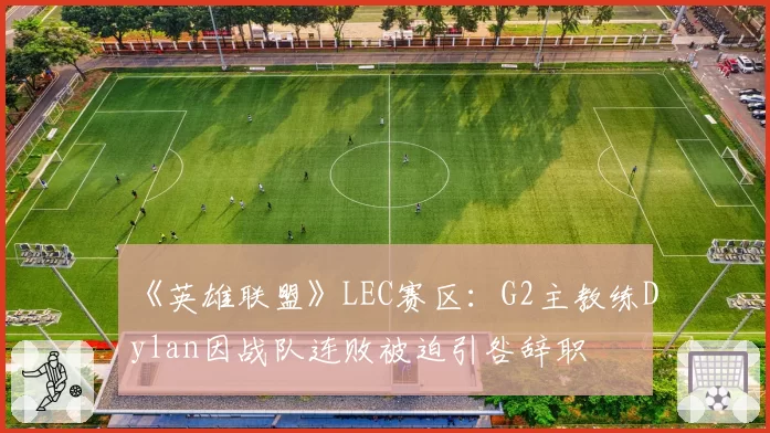 《英雄联盟》LEC赛区：G2主教练Dylan因战队连败被迫引咎辞职
