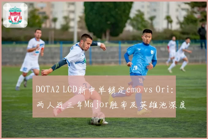 DOTA2 LGD新中单锁定emo vs Ori：两人近三年Major胜率及英雄池深度对比