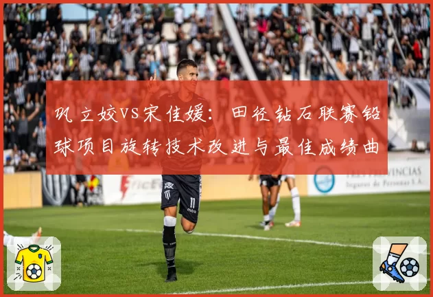 巩立姣vs宋佳媛:田径钻石联赛铅球项目旋转技术改进与最佳成绩曲线