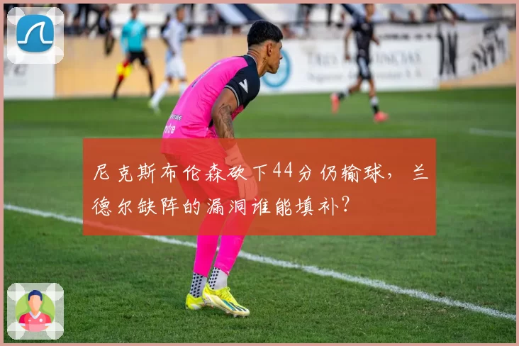 尼克斯布伦森砍下44分仍输球,兰德尔缺阵的漏洞谁能填补?