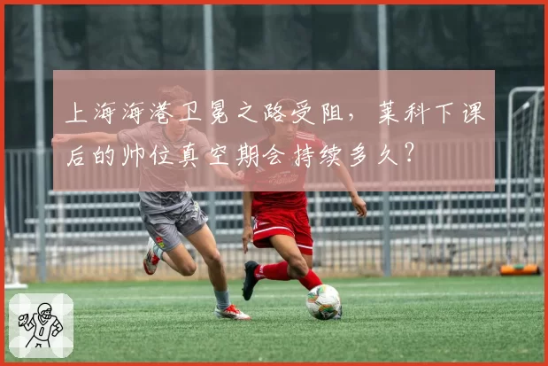 上海海港卫冕之路受阻，莱科下课后的帅位真空期会持续多久？