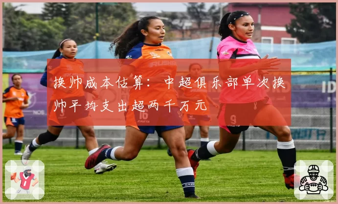 换帅成本估算：中超俱乐部单次换帅平均支出超两千万元