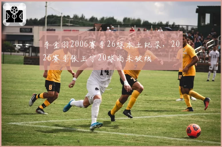李金羽2006赛季26球本土纪录,2026赛季张玉宁20球尚未破线