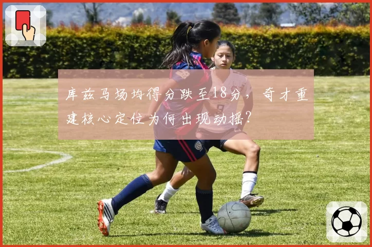 库兹马场均得分跌至18分，奇才重建核心定位为何出现动摇？