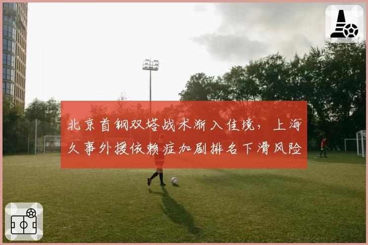 北京首钢双塔战术渐入佳境，上海久事外援依赖症加剧排名下滑风险