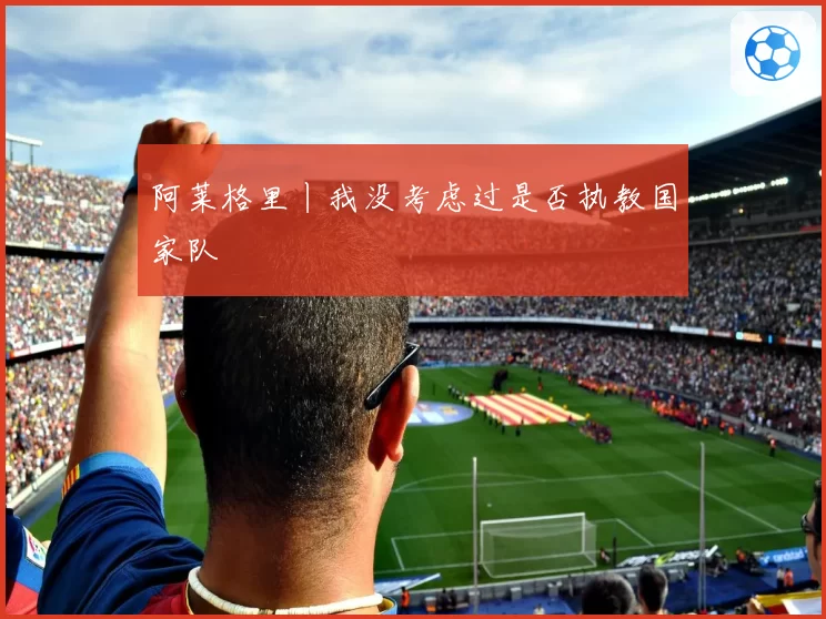 阿莱格里丨我没考虑过是否执教国家队