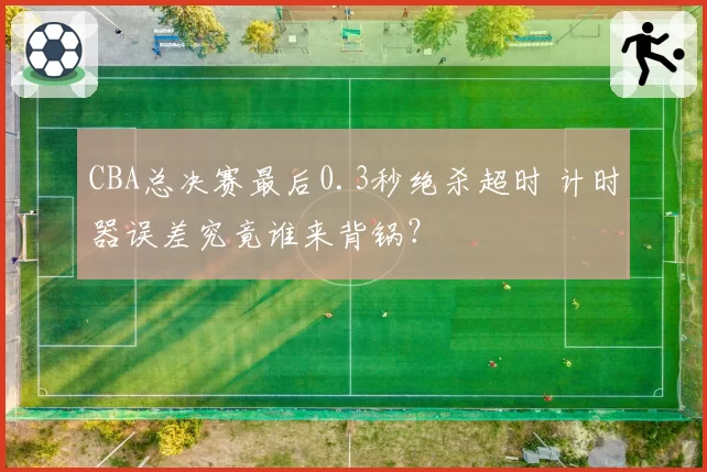 CBA总决赛最后0.3秒绝杀超时 计时器误差究竟谁来背锅？