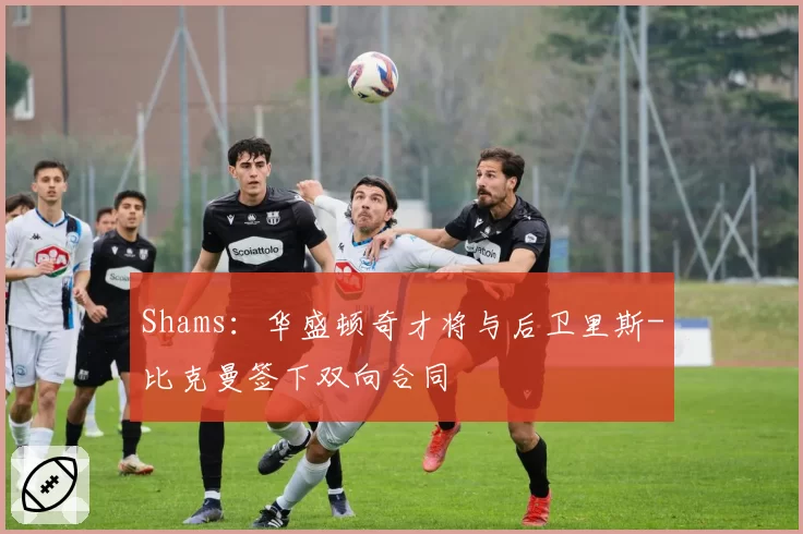 Shams：华盛顿奇才将与后卫里斯-比克曼签下双向合同