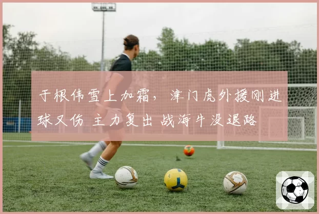 于根伟雪上加霜,津门虎外援刚进球又伤 主力复出 战海牛没退路
