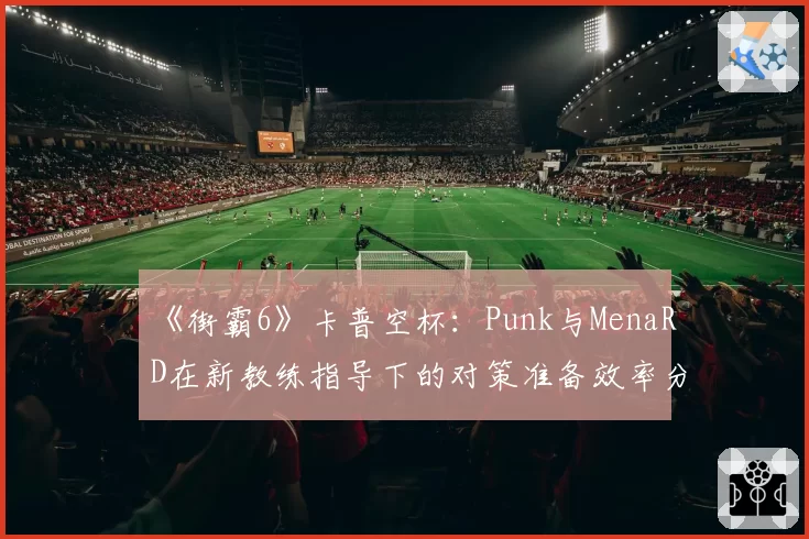 《街霸6》卡普空杯：Punk与MenaRD在新教练指导下的对策准备效率分析
