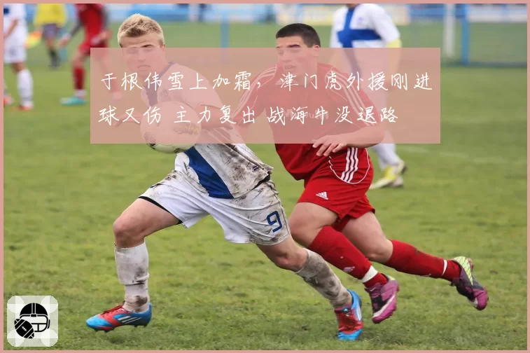 于根伟雪上加霜,津门虎外援刚进球又伤 主力复出 战海牛没退路