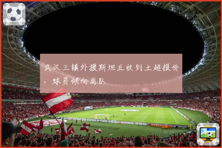 武汉三镇外援斯坦丘收到土超报价，球员倾向离队