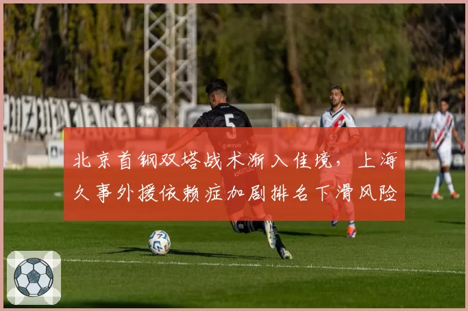 北京首钢双塔战术渐入佳境，上海久事外援依赖症加剧排名下滑风险
