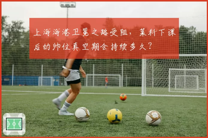 上海海港卫冕之路受阻，莱科下课后的帅位真空期会持续多久？
