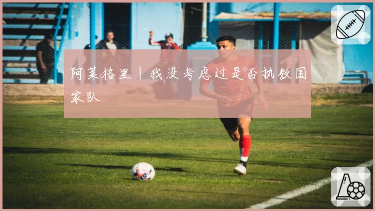 阿莱格里丨我没考虑过是否执教国家队