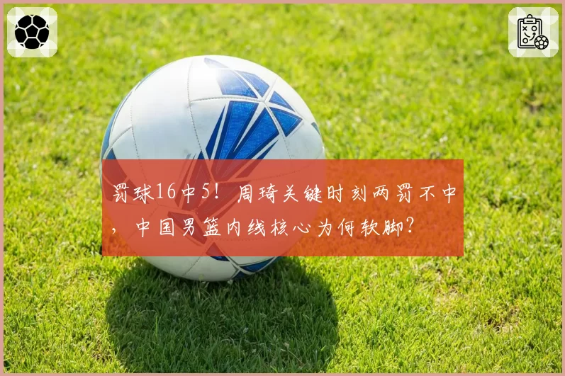 罚球16中5!周琦关键时刻两罚不中,中国男篮内线核心为何软脚?