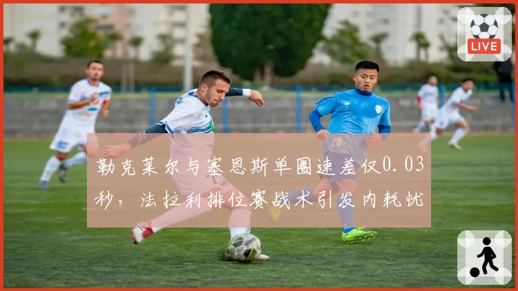 勒克莱尔与塞恩斯单圈速差仅0.03秒，法拉利排位赛战术引发内耗忧虑