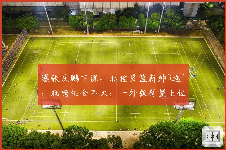 曝张庆鹏下课，北控男篮新帅3选1，杨鸣机会不大，一外教有望上位