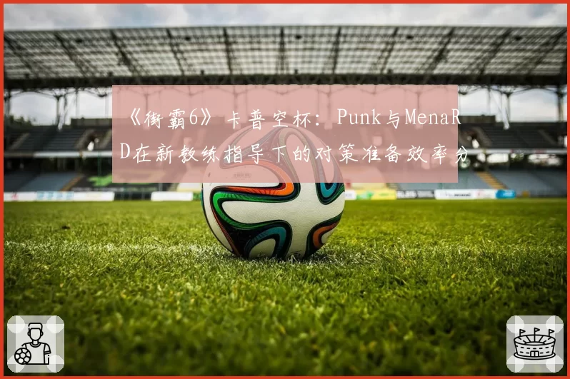 《街霸6》卡普空杯：Punk与MenaRD在新教练指导下的对策准备效率分析