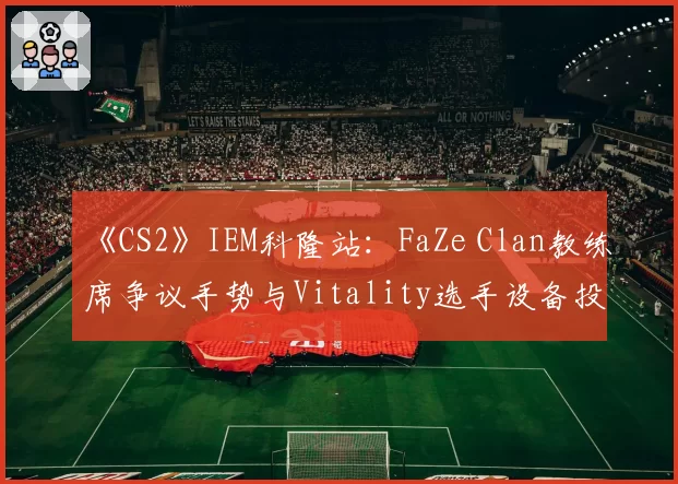 《CS2》IEM科隆站：FaZe Clan教练席争议手势与Vitality选手设备投诉处理对比