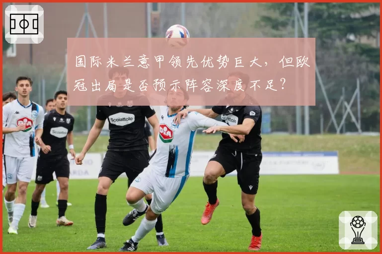 国际米兰意甲领先优势巨大，但欧冠出局是否预示阵容深度不足？
