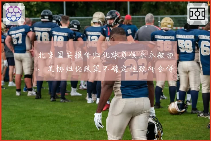北京国安报价归化球员侯永永被拒,足协归化政策不确定性致转会停滞