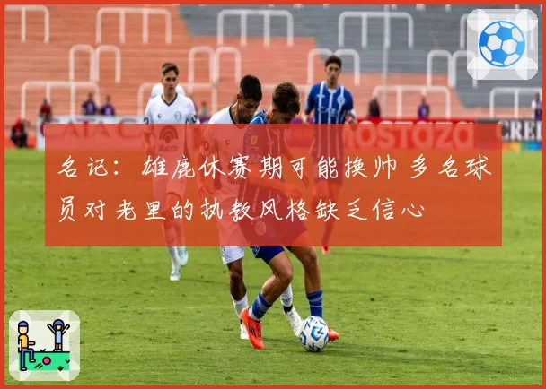 名记:雄鹿休赛期可能换帅 多名球员对老里的执教风格缺乏信心