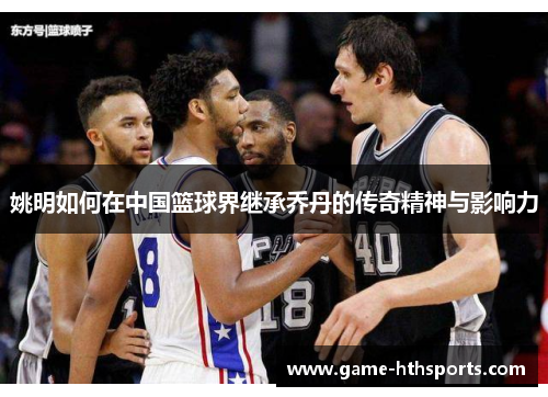 姚明如何在中国篮球界继承乔丹的传奇精神与影响力